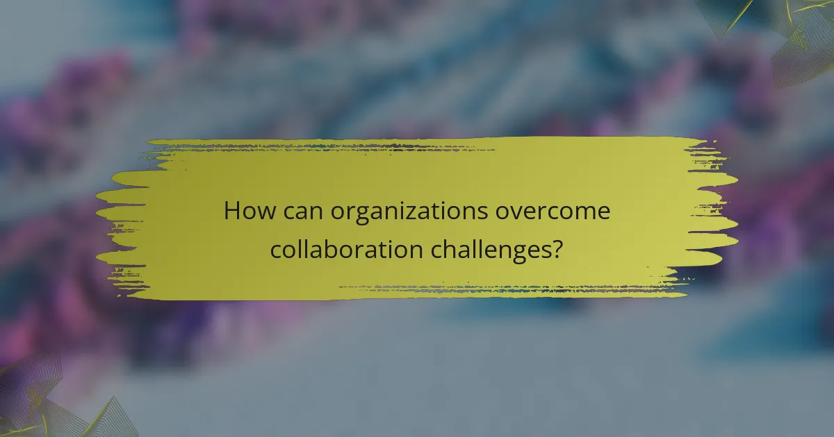 How can organizations overcome collaboration challenges?